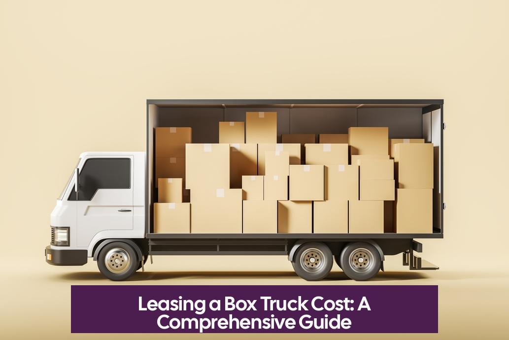 Leasing a Box Truck Cost: A Comprehensive Guide